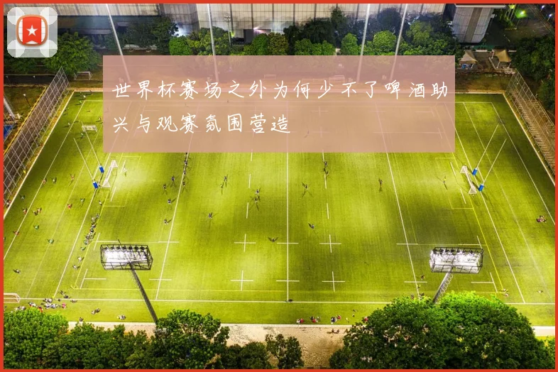 世界杯赛场之外为何少不了啤酒助兴与观赛氛围营造