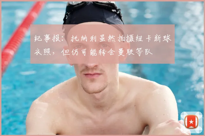 纪事报：托纳利虽然拍摄纽卡新球衣照，但仍可能转会曼联等队