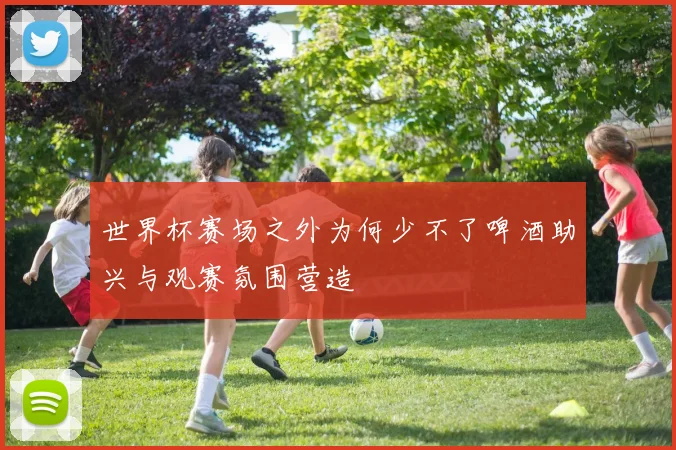 世界杯赛场之外为何少不了啤酒助兴与观赛氛围营造
