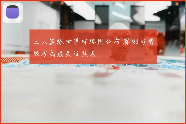 三人篮球世界杯规则公布 赛制与晋级方式成关注焦点