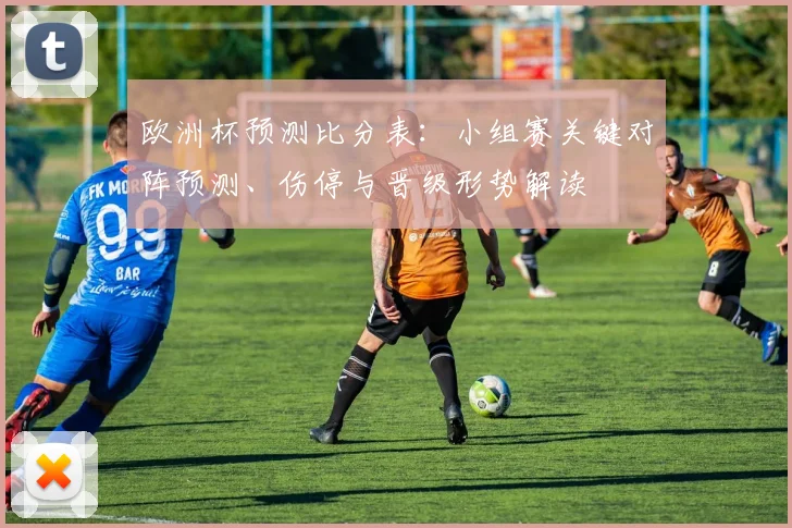 欧洲杯预测比分表:小组赛关键对阵预测、伤停与晋级形势解读