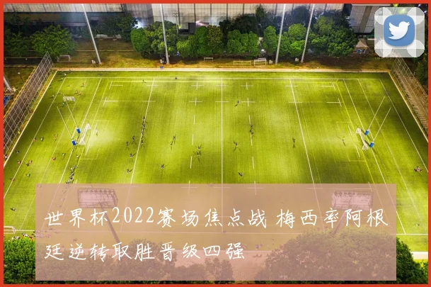 世界杯2022赛场焦点战 梅西率阿根廷逆转取胜晋级四强