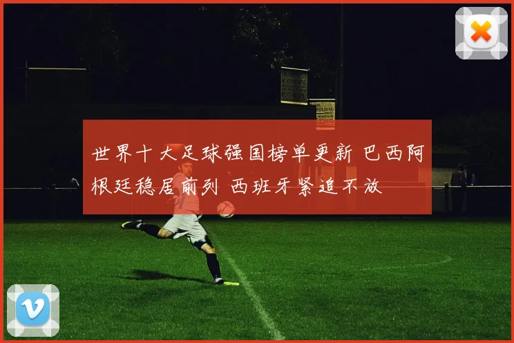 世界十大足球强国榜单更新 巴西阿根廷稳居前列 西班牙紧追不放