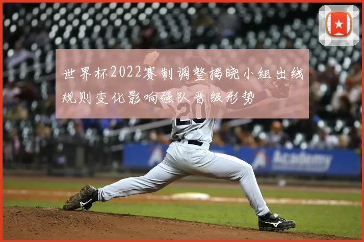 世界杯2022赛制调整揭晓小组出线规则变化影响强队晋级形势