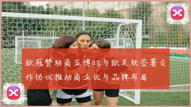 欧冠赞助商亚博ag与欧足联签署合作协议推动商业化与品牌布局