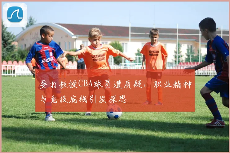 要打教授CBA球员遭质疑，职业精神与竞技底线引发深思