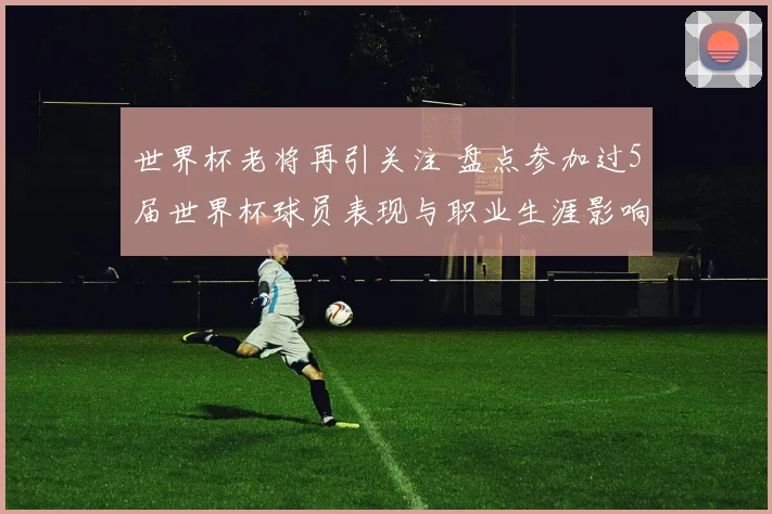 世界杯老将再引关注 盘点参加过5届世界杯球员表现与职业生涯影响