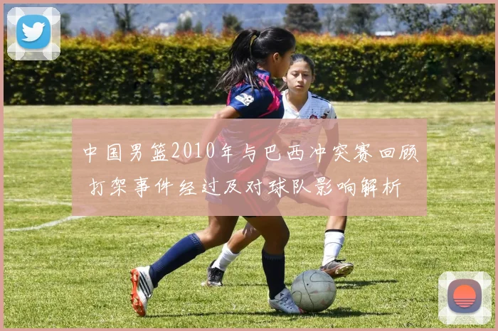 中国男篮2010年与巴西冲突赛回顾 打架事件经过及对球队影响解析