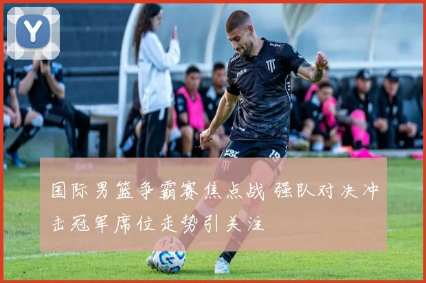 国际男篮争霸赛焦点战 强队对决冲击冠军席位走势引关注