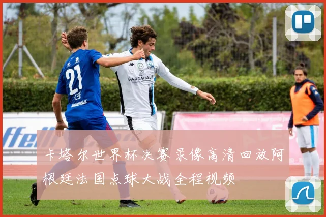 卡塔尔世界杯决赛录像高清回放阿根廷法国点球大战全程视频