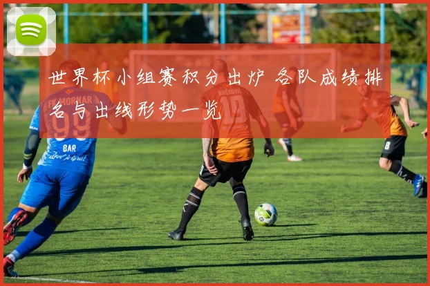世界杯小组赛积分出炉 各队成绩排名与出线形势一览
