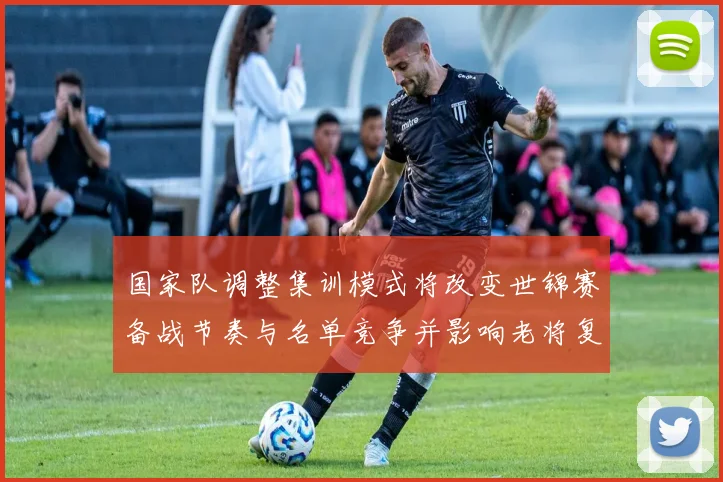 国家队调整集训模式将改变世锦赛备战节奏与名单竞争并影响老将复苏