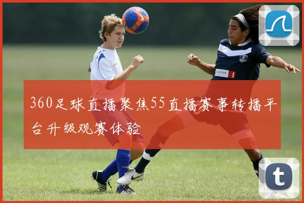360足球直播聚焦55直播赛事转播平台升级观赛体验