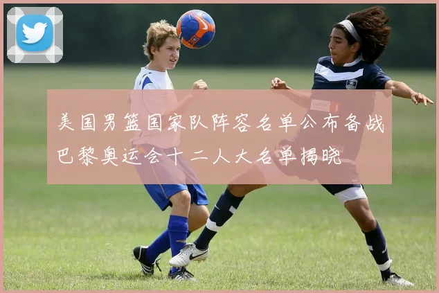 美国男篮国家队阵容名单公布备战巴黎奥运会十二人大名单揭晓
