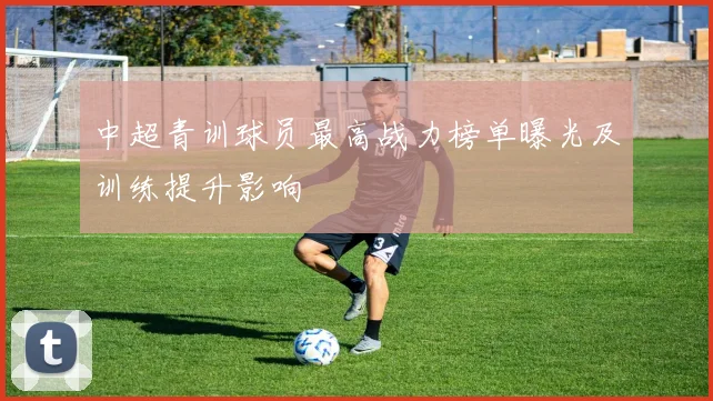 中超青训球员最高战力榜单曝光及训练提升影响