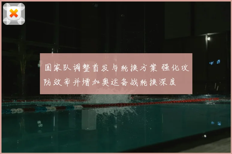 国家队调整首发与轮换方案 强化攻防效率并增加奥运备战轮换深度