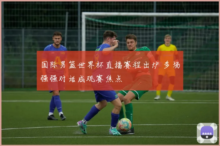 国际男篮世界杯直播赛程出炉 多场强强对话成观赛焦点