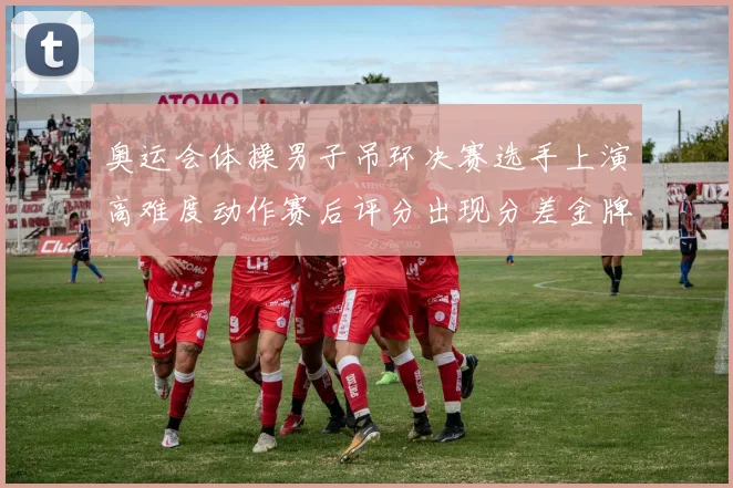 奥运会体操男子吊环决赛选手上演高难度动作赛后评分出现分差金牌悬念