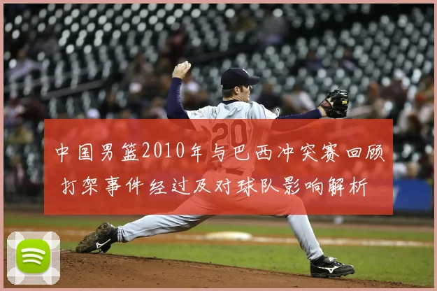中国男篮2010年与巴西冲突赛回顾 打架事件经过及对球队影响解析