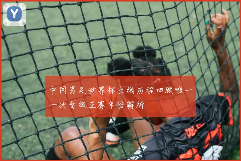 中国男足世界杯出线历程回顾唯一一次晋级正赛年份解析