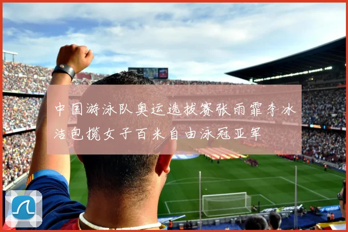 中国游泳队奥运选拔赛张雨霏李冰洁包揽女子百米自由泳冠亚军