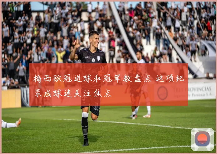 梅西欧冠进球和冠军数盘点 这项纪录成球迷关注焦点
