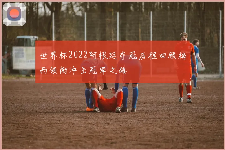 世界杯2022阿根廷夺冠历程回顾梅西领衔冲击冠军之路