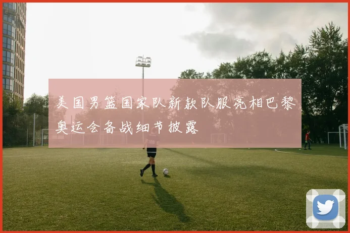 美国男篮国家队新款队服亮相巴黎奥运会备战细节披露