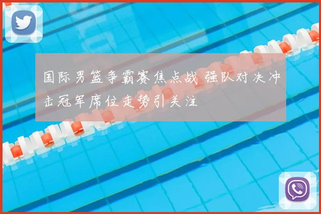 国际男篮争霸赛焦点战 强队对决冲击冠军席位走势引关注