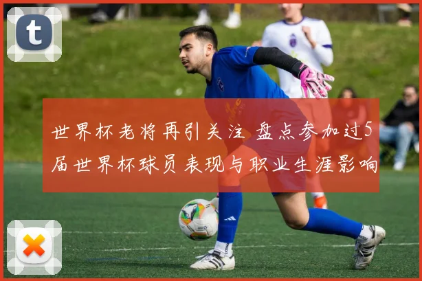世界杯老将再引关注 盘点参加过5届世界杯球员表现与职业生涯影响