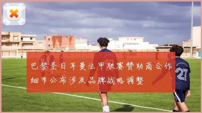 巴黎圣日耳曼法甲联赛赞助商合作细节公布涉及品牌战略调整