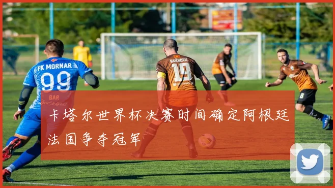 卡塔尔世界杯决赛时间确定阿根廷法国争夺冠军
