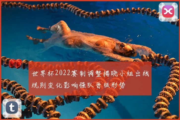 世界杯2022赛制调整揭晓小组出线规则变化影响强队晋级形势