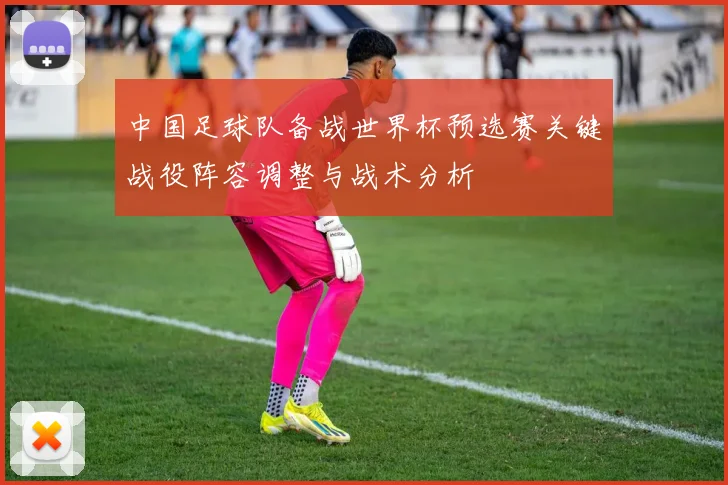 中国足球队备战世界杯预选赛关键战役阵容调整与战术分析