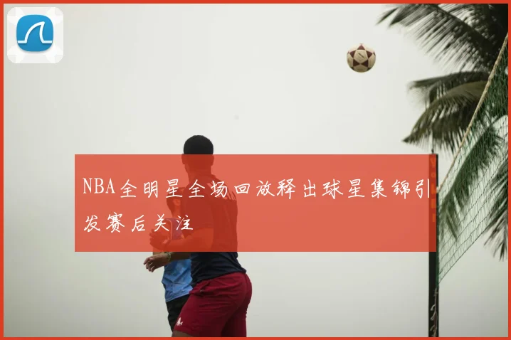 NBA全明星全场回放释出球星集锦引发赛后关注