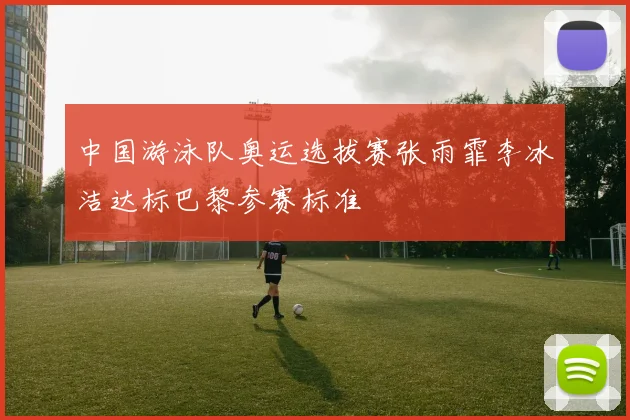 中国游泳队奥运选拔赛张雨霏李冰洁达标巴黎参赛标准
