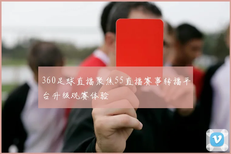 360足球直播聚焦55直播赛事转播平台升级观赛体验