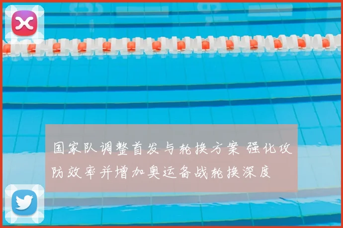 国家队调整首发与轮换方案 强化攻防效率并增加奥运备战轮换深度