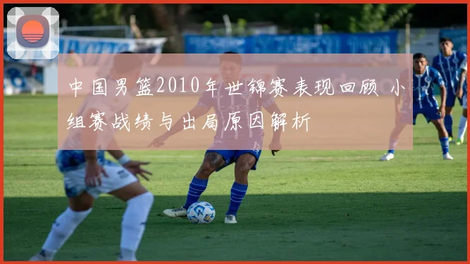 中国男篮2010年世锦赛表现回顾 小组赛战绩与出局原因解析